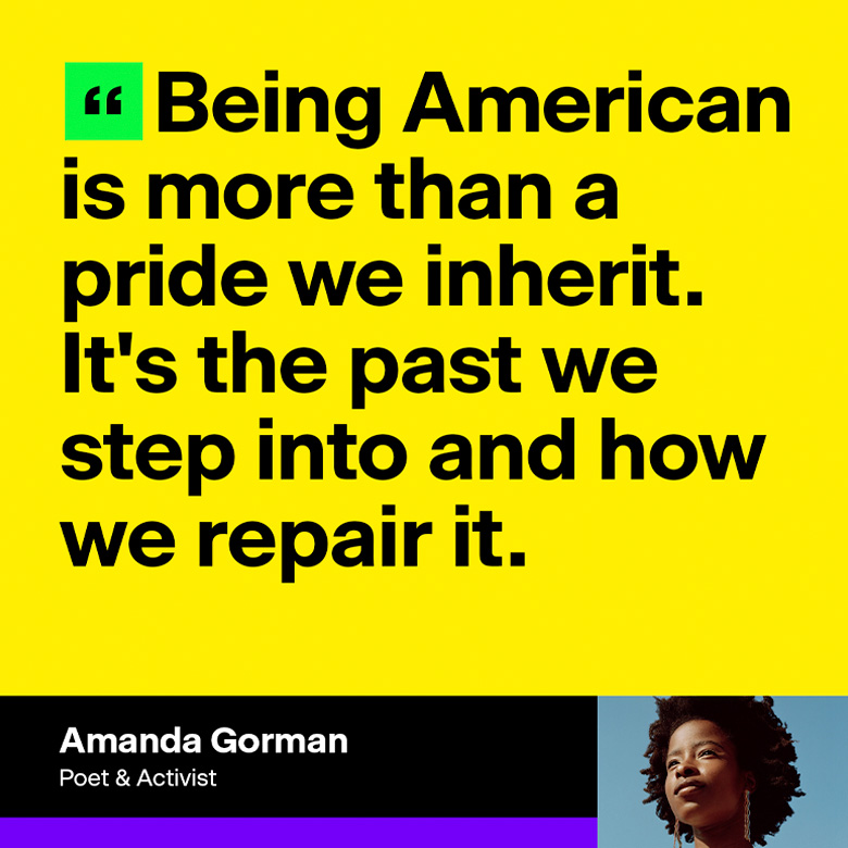Amanda Gorman, poet and activist: 'Being American is more than a pride we inherit. It's the past we step into and how we repair it.'