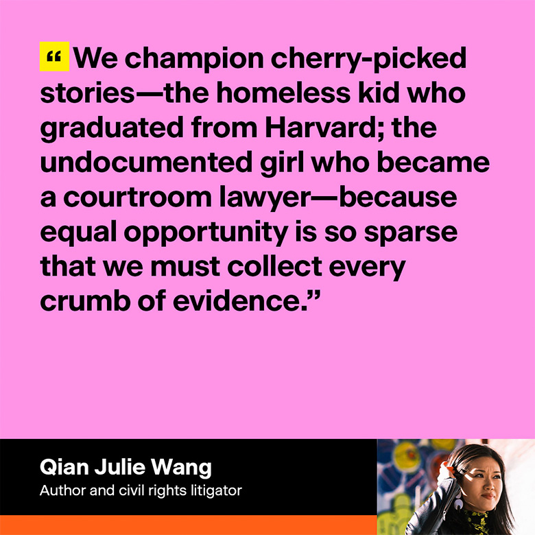 Qian Julie Wang, author and civil rights litigator: 'We champion cherry-picked stories—the homeless kid who graduated from Harvard; the undocumented girl who became a courtroom lawyer—because equal opportunity is so sparse that we must collect every crumb of evidence.'