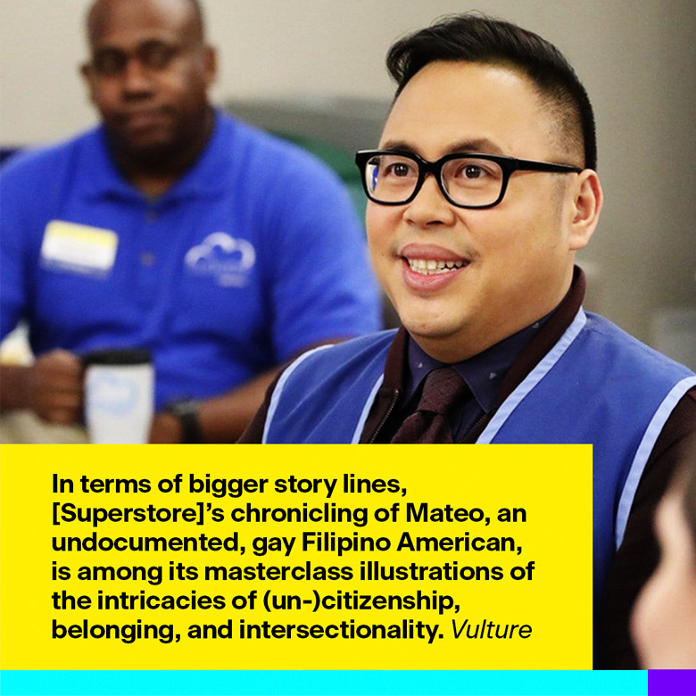 In terms of bigger story lines, [Superstore]’s chronicling of Mateo, an undocumented, gay Filipino American, is among its masterclass illustrations of the intricacies of (un-)citizenship, belonging, and intersectionality.